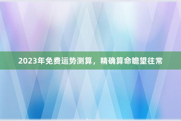2023年免费运势测算，精确算命瞻望往常