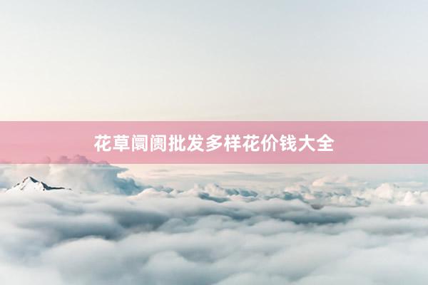 花草阛阓批发多样花价钱大全