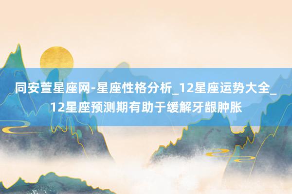 同安萱星座网-星座性格分析_12星座运势大全_12星座预测期有助于缓解牙龈肿胀